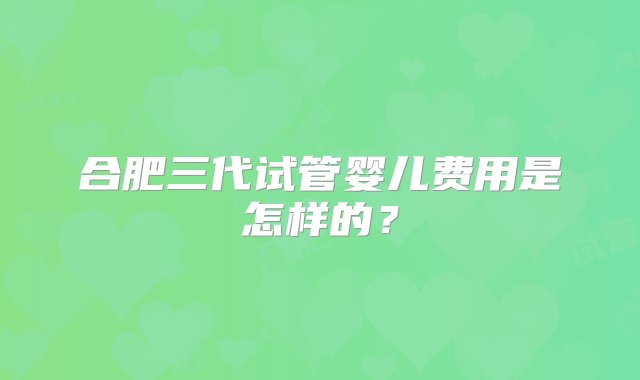 合肥三代试管婴儿费用是怎样的？