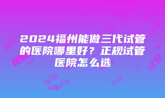 2024福州能做三代试管的医院哪里好？正规试管医院怎么选