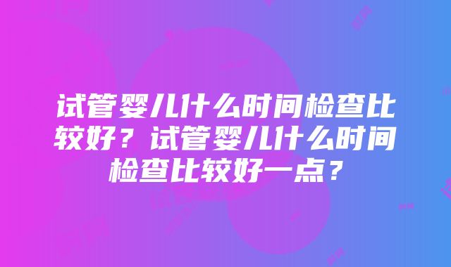 试管婴儿什么时间检查比较好？试管婴儿什么时间检查比较好一点？