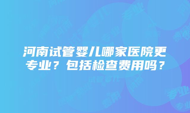 河南试管婴儿哪家医院更专业？包括检查费用吗？