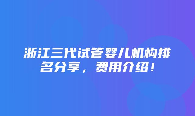 浙江三代试管婴儿机构排名分享，费用介绍！