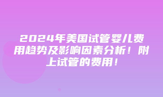 2024年美国试管婴儿费用趋势及影响因素分析！附上试管的费用！