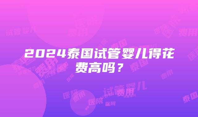 2024泰国试管婴儿得花费高吗？