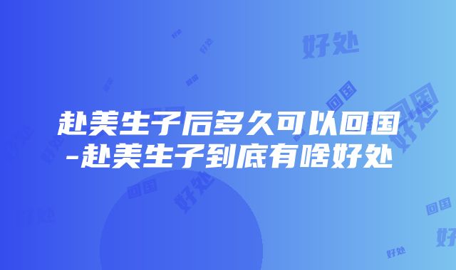 赴美生子后多久可以回国-赴美生子到底有啥好处