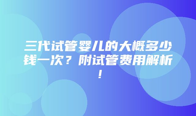 三代试管婴儿的大概多少钱一次？附试管费用解析！