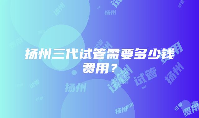 扬州三代试管需要多少钱费用？