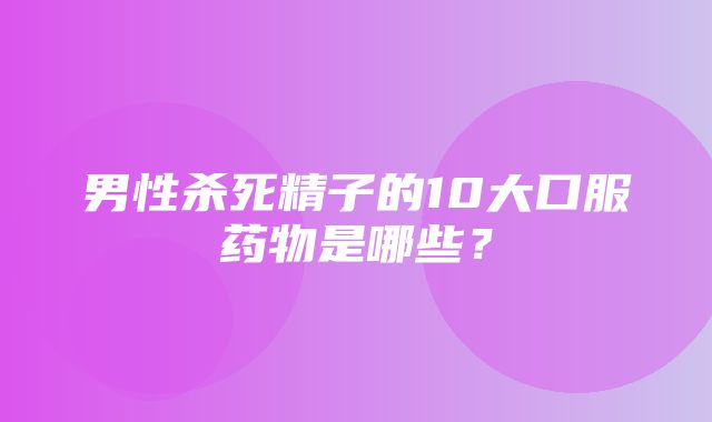 男性杀死精子的10大口服药物是哪些？