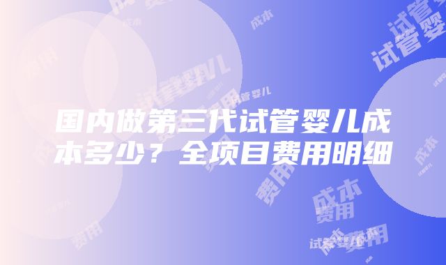 国内做第三代试管婴儿成本多少？全项目费用明细