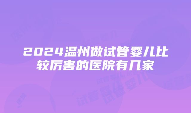 2024温州做试管婴儿比较厉害的医院有几家