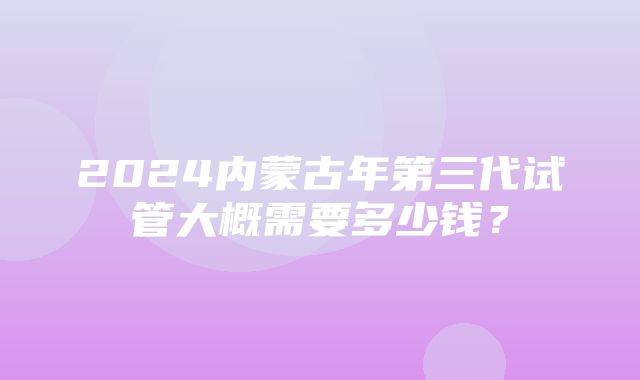 2024内蒙古年第三代试管大概需要多少钱？