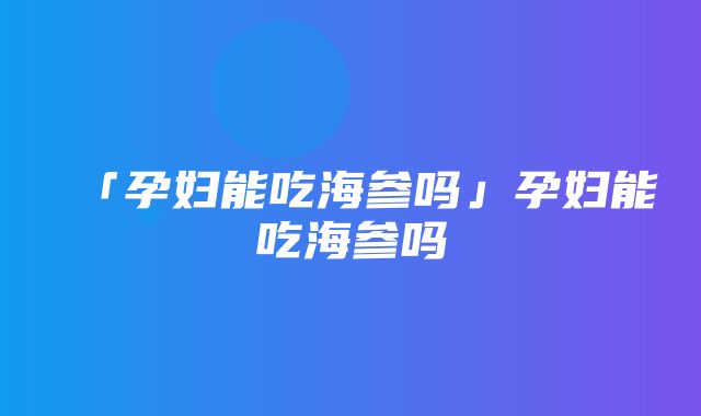 「孕妇能吃海参吗」孕妇能吃海参吗