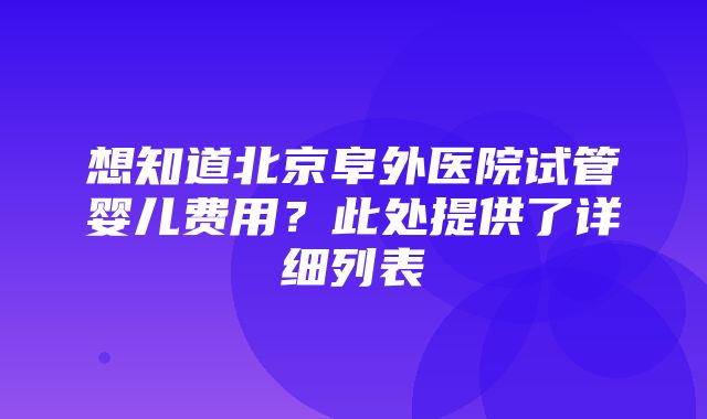 想知道北京阜外医院试管婴儿费用？此处提供了详细列表