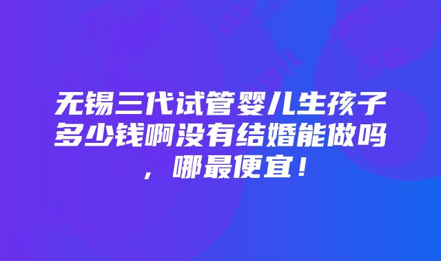 无锡三代试管婴儿生孩子多少钱啊没有结婚能做吗，哪最便宜！