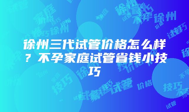 徐州三代试管价格怎么样？不孕家庭试管省钱小技巧