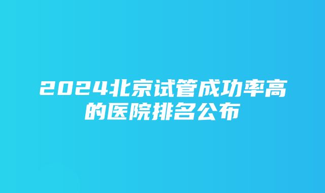 2024北京试管成功率高的医院排名公布