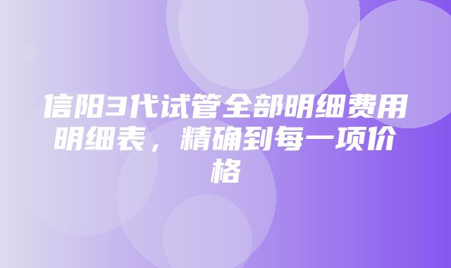 信阳3代试管全部明细费用明细表，精确到每一项价格