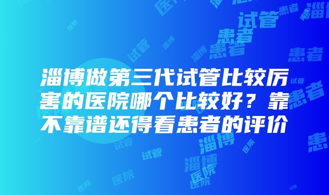 淄博做第三代试管比较厉害的医院哪个比较好？靠不靠谱还得看患者的评价