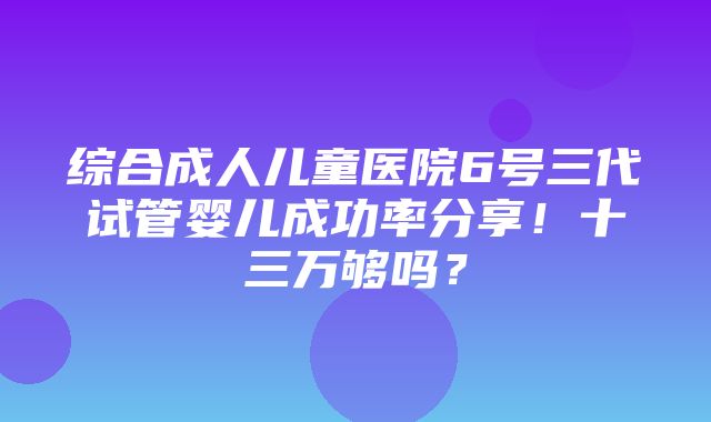 综合成人儿童医院6号三代试管婴儿成功率分享！十三万够吗？