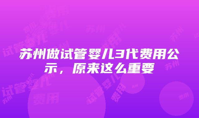 苏州做试管婴儿3代费用公示，原来这么重要