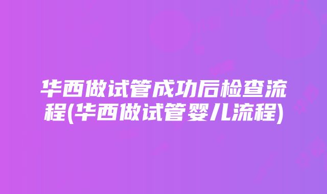 华西做试管成功后检查流程(华西做试管婴儿流程)