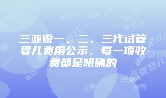 三亚做一、二、三代试管婴儿费用公示，每一项收费都是明确的