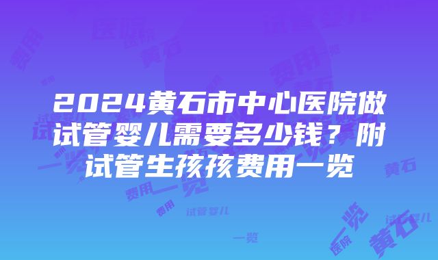 2024黄石市中心医院做试管婴儿需要多少钱？附试管生孩孩费用一览