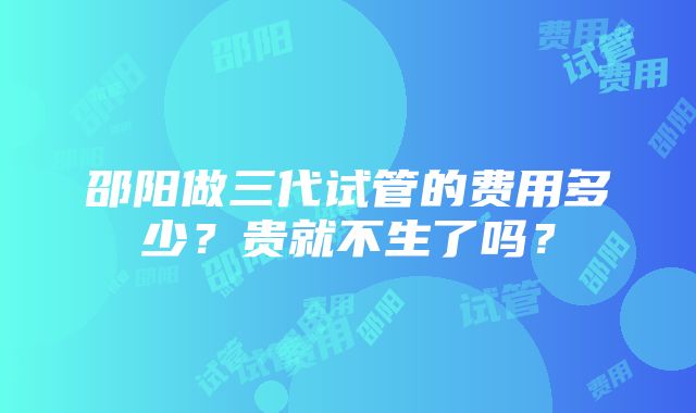 邵阳做三代试管的费用多少？贵就不生了吗？