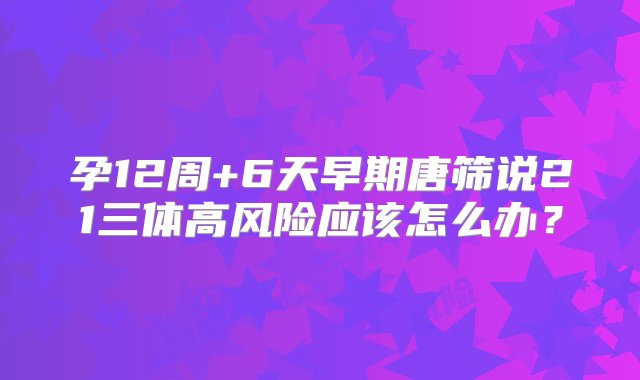 孕12周+6天早期唐筛说21三体高风险应该怎么办？