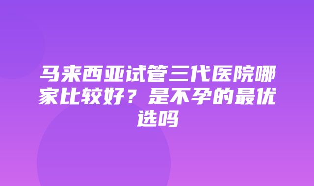 马来西亚试管三代医院哪家比较好？是不孕的最优选吗