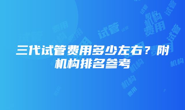 三代试管费用多少左右？附机构排名参考