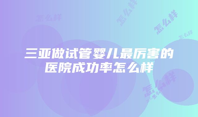 三亚做试管婴儿最厉害的医院成功率怎么样