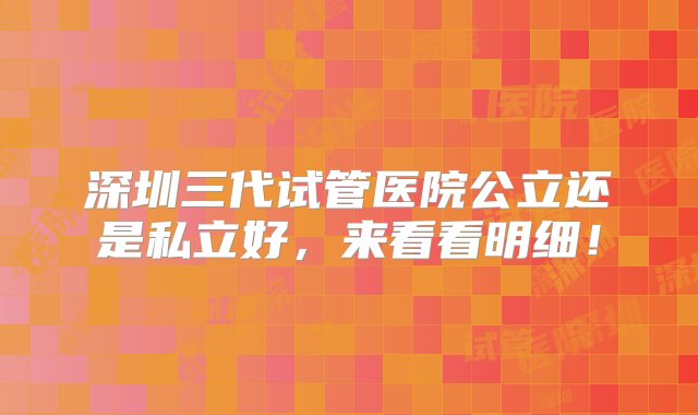 深圳三代试管医院公立还是私立好，来看看明细！