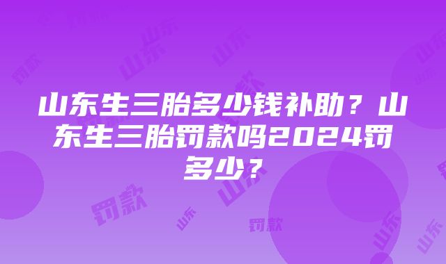 山东生三胎多少钱补助？山东生三胎罚款吗2024罚多少？