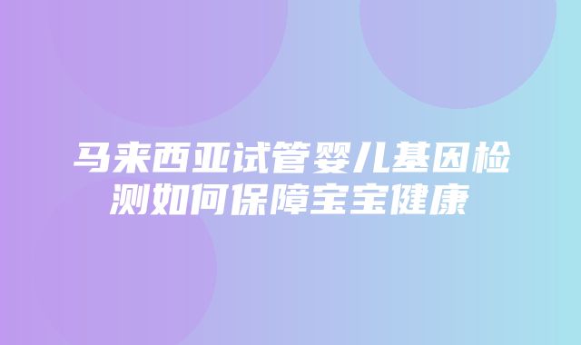 马来西亚试管婴儿基因检测如何保障宝宝健康