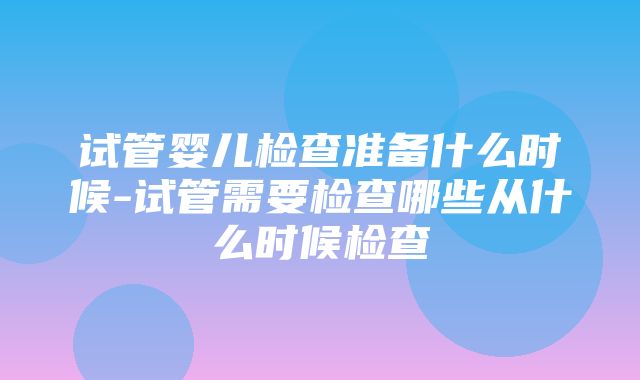 试管婴儿检查准备什么时候-试管需要检查哪些从什么时候检查