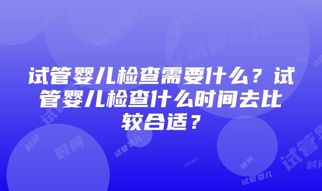 试管婴儿检查需要什么？试管婴儿检查什么时间去比较合适？