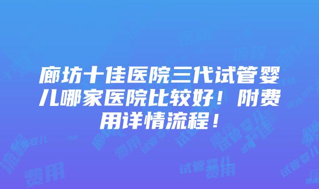 廊坊十佳医院三代试管婴儿哪家医院比较好！附费用详情流程！