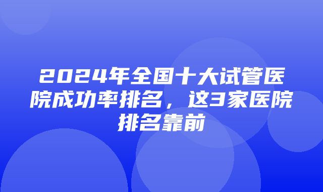 2024年全国十大试管医院成功率排名，这3家医院排名靠前