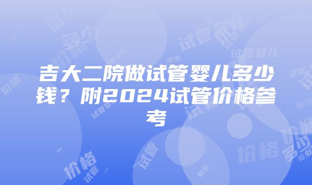 吉大二院做试管婴儿多少钱？附2024试管价格参考