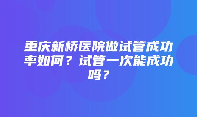 重庆新桥医院做试管成功率如何？试管一次能成功吗？