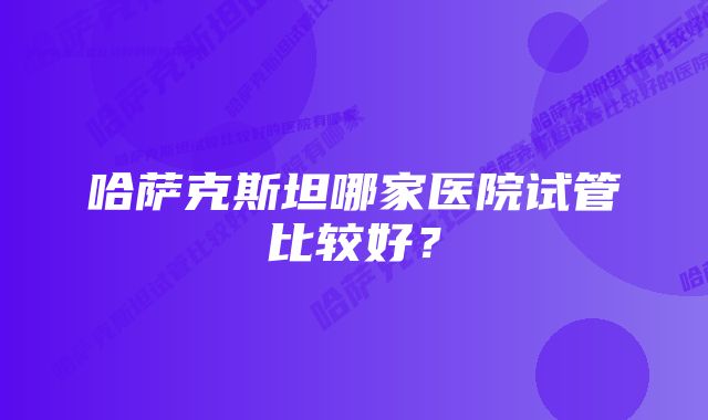 哈萨克斯坦哪家医院试管比较好？