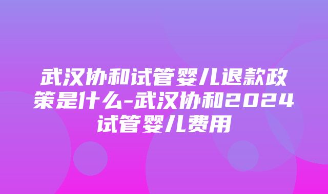 武汉协和试管婴儿退款政策是什么-武汉协和2024试管婴儿费用