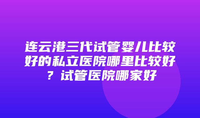 连云港三代试管婴儿比较好的私立医院哪里比较好？试管医院哪家好