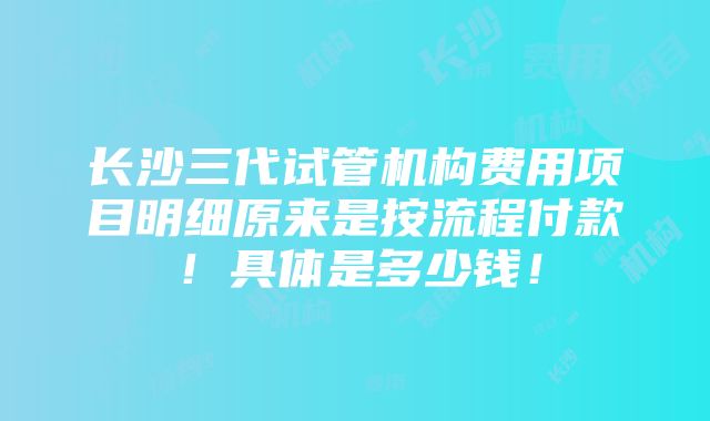 长沙三代试管机构费用项目明细原来是按流程付款！具体是多少钱！