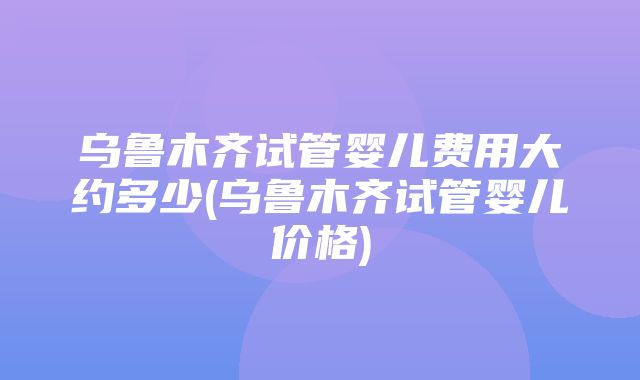 乌鲁木齐试管婴儿费用大约多少(乌鲁木齐试管婴儿价格)