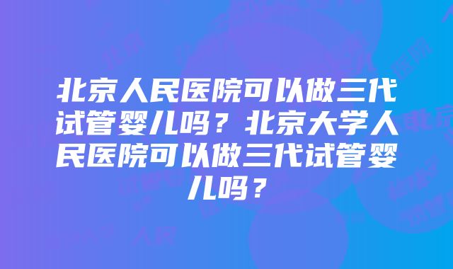 北京人民医院可以做三代试管婴儿吗？北京大学人民医院可以做三代试管婴儿吗？