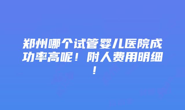 郑州哪个试管婴儿医院成功率高呢！附人费用明细！