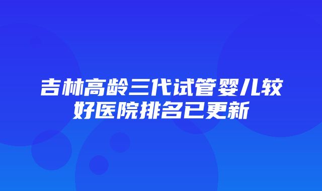 吉林高龄三代试管婴儿较好医院排名已更新