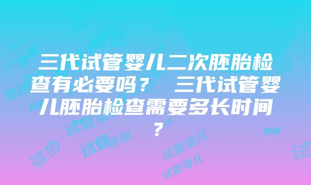 三代试管婴儿二次胚胎检查有必要吗？ 三代试管婴儿胚胎检查需要多长时间？