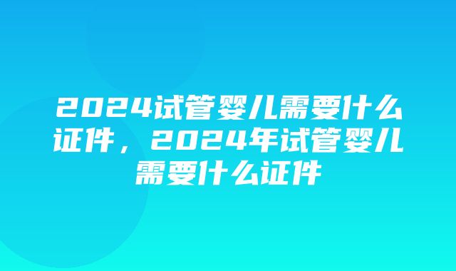 2024试管婴儿需要什么证件，2024年试管婴儿需要什么证件